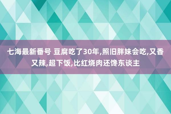 七海最新番号 豆腐吃了30年，照旧胖妹会吃，又香又辣，超下饭，比红烧肉还馋东谈主