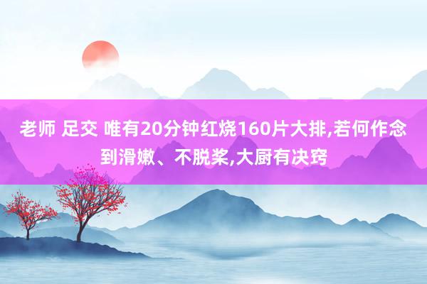 老师 足交 唯有20分钟红烧160片大排，若何作念到滑嫩、不脱桨，大厨有决窍