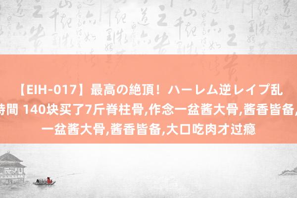 【EIH-017】最高の絶頂！ハーレム逆レイプ乱交スペシャル8時間 140块买了7斤脊柱骨，作念一盆酱大骨，酱香皆备，大口吃肉才过瘾