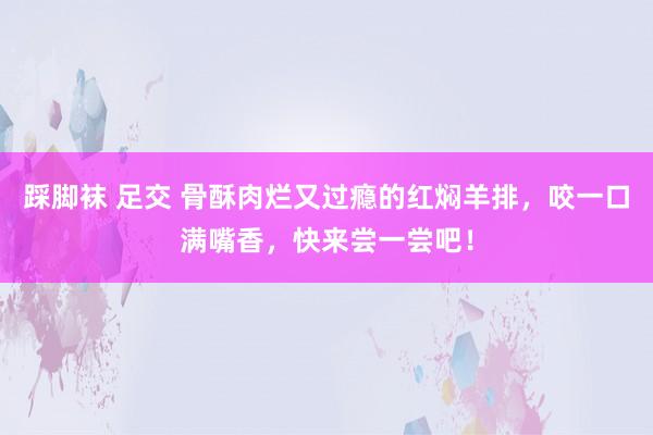 踩脚袜 足交 骨酥肉烂又过瘾的红焖羊排，咬一口满嘴香，快来尝一尝吧！