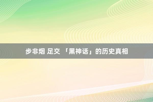 步非烟 足交 「黑神话」的历史真相