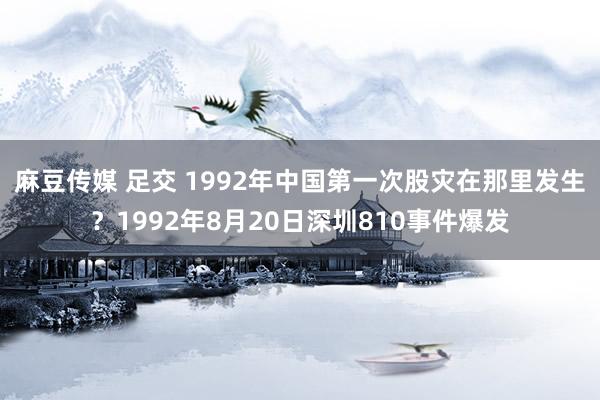 麻豆传媒 足交 1992年中国第一次股灾在那里发生？1992年8月20日深圳810事件爆发