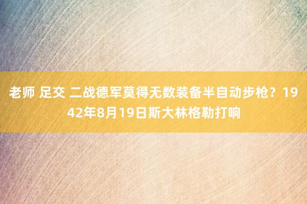 老师 足交 二战德军莫得无数装备半自动步枪？1942年8月19日斯大林格勒打响