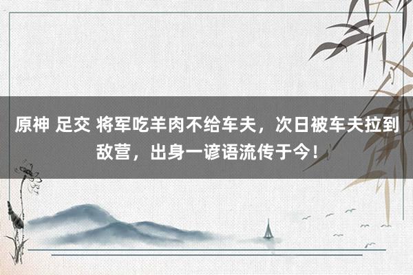 原神 足交 将军吃羊肉不给车夫，次日被车夫拉到敌营，出身一谚语流传于今！