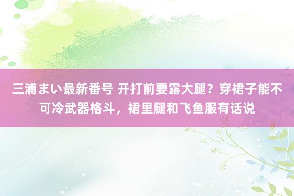 三浦まい最新番号 开打前要露大腿？穿裙子能不可冷武器格斗，裙里腿和飞鱼服有话说