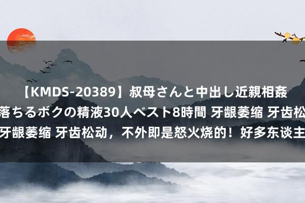 【KMDS-20389】叔母さんと中出し近親相姦 叔母さんの身体を伝い落ちるボクの精液30人ベスト8時間 牙龈萎缩 牙齿松动，不外即是怒火烧的！好多东谈主第一步...