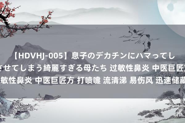 【HDVHJ-005】息子のデカチンにハマってしまい毎日のように挿入させてしまう綺麗すぎる母たち 过敏性鼻炎 中医巨匠方 打喷嚏 流清涕 易伤风 迅速储藏好