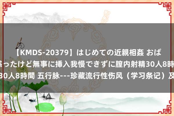 【KMDS-20379】はじめての近親相姦 おばさんの誘いに最初は戸惑ったけど無事に挿入我慢できずに膣内射精30人8時間 五行脉---珍藏流行性伤风（学习条记）及伤风珍藏收集