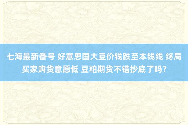 七海最新番号 好意思国大豆价钱跌至本钱线 终局买家购货意愿低 豆粕期货不错抄底了吗？