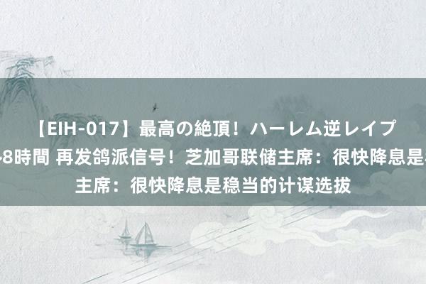 【EIH-017】最高の絶頂！ハーレム逆レイプ乱交スペシャル8時間 再发鸽派信号！芝加哥联储主席：很快降息是稳当的计谋选拔