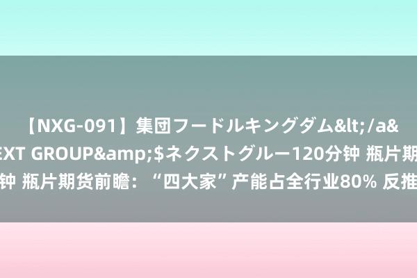 【NXG-091】集団フードルキングダム</a>2010-04-20NEXT GROUP&$ネクストグルー120分钟 瓶片期货前瞻：“四大家”产能占全行业80% 反推销战略下仍逆势新增出口