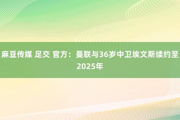 麻豆传媒 足交 官方：曼联与36岁中卫埃文斯续约至2025年