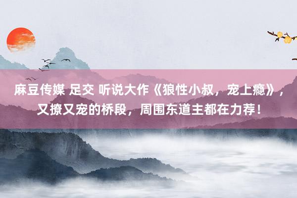 麻豆传媒 足交 听说大作《狼性小叔，宠上瘾》，又撩又宠的桥段，周围东道主都在力荐！