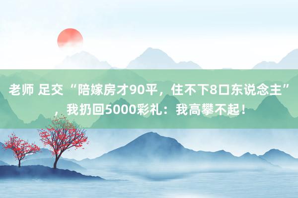 老师 足交 “陪嫁房才90平，住不下8口东说念主”，我扔回5000彩礼：我高攀不起！