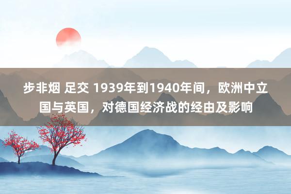 步非烟 足交 1939年到1940年间，欧洲中立国与英国，对德国经济战的经由及影响