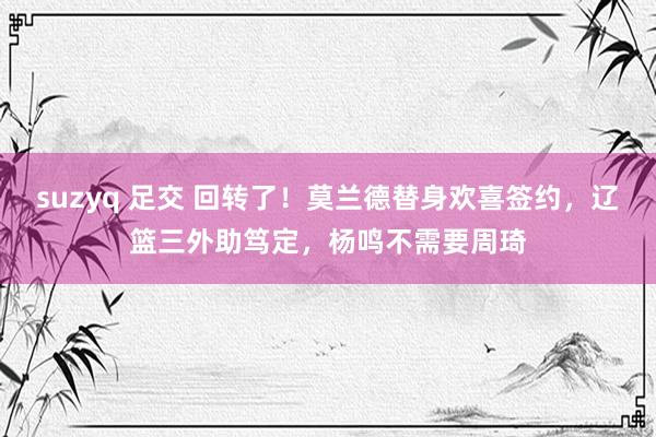 suzyq 足交 回转了！莫兰德替身欢喜签约，辽篮三外助笃定，杨鸣不需要周琦