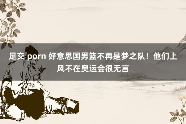 足交 porn 好意思国男篮不再是梦之队！他们上风不在奥运会很无言