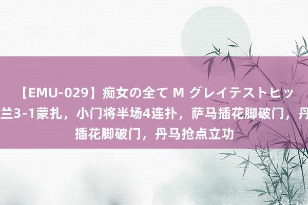 【EMU-029】痴女の全て M グレイテストヒッツ 4時間 米兰3-1蒙扎，小门将半场4连扑，萨马插花脚破门，丹马抢点立功