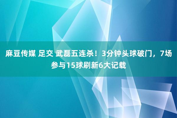 麻豆传媒 足交 武磊五连杀！3分钟头球破门，7场参与15球刷新6大记载