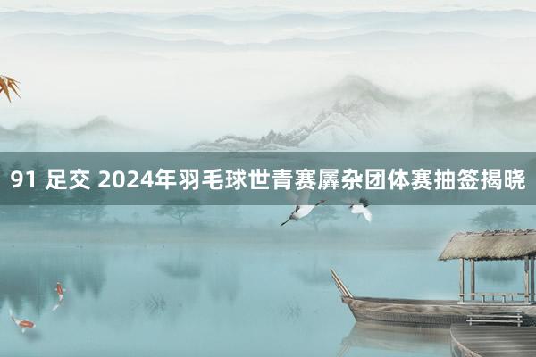 91 足交 2024年羽毛球世青赛羼杂团体赛抽签揭晓