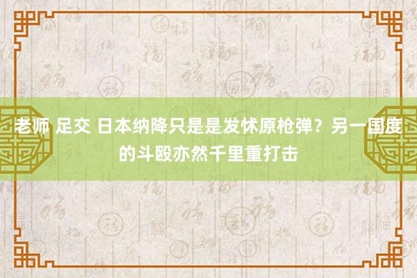 老师 足交 日本纳降只是是发怵原枪弹？另一国度的斗殴亦然千里重打击