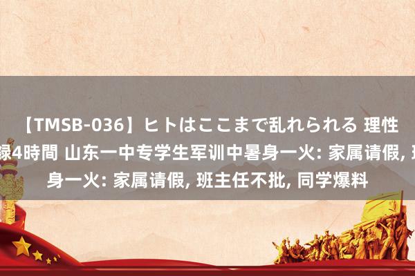 【TMSB-036】ヒトはここまで乱れられる 理性崩壊と豪快絶頂の記録4時間 山东一中专学生军训中暑身一火: 家属请假， 班主任不批， 同学爆料