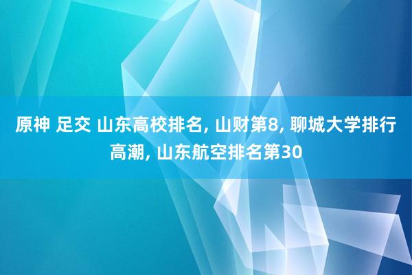 原神 足交 山东高校排名， 山财第8， 聊城大学排行高潮， 山东航空排名第30