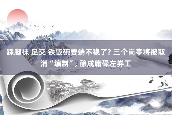 踩脚袜 足交 铁饭碗要端不稳了? 三个岗亭将被取消“编制”， 酿成庸碌左券工