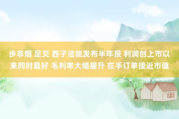 步非烟 足交 西子洁能发布半年报 利润创上市以来同时最好 毛利率大幅擢升 在手订单接近市值