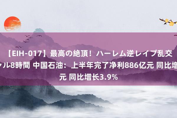 【EIH-017】最高の絶頂！ハーレム逆レイプ乱交スペシャル8時間 中国石油：上半年完了净利886亿元 同比增长3.9%