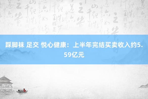 踩脚袜 足交 悦心健康：上半年完结买卖收入约5.59亿元