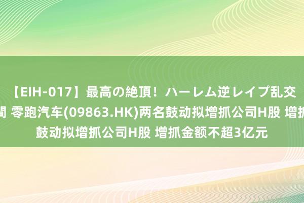 【EIH-017】最高の絶頂！ハーレム逆レイプ乱交スペシャル8時間 零跑汽车(09863.HK)两名鼓动拟增抓公司H股 增抓金额不超3亿元