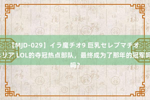 【MJD-029】イラ魔チオ9 巨乳セレブマチオ ユリア LOL的夺冠热点部队，最终成为了那年的冠军吗？