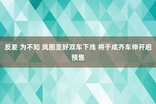 反差 为不知 岚图至好双车下线 将于成齐车伸开启预售