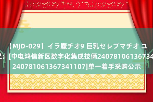 【MJD-029】イラ魔チオ9 巨乳セレブマチオ ユリア 中国电信中标效果：[中电鸿信新区数字化集成技俩240781061367341107]单一着手采购公示