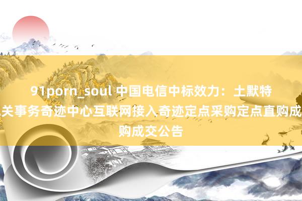 91porn_soul 中国电信中标效力：土默特右旗机关事务奇迹中心互联网接入奇迹定点采购定点直购成交公告