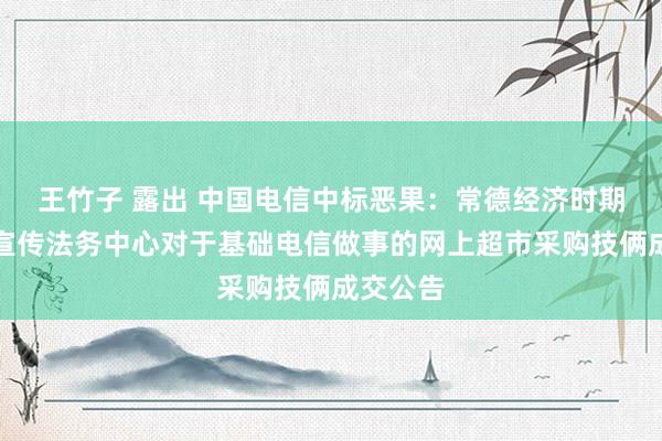 王竹子 露出 中国电信中标恶果：常德经济时期建设区宣传法务中心对于基础电信做事的网上超市采购技俩成交公告