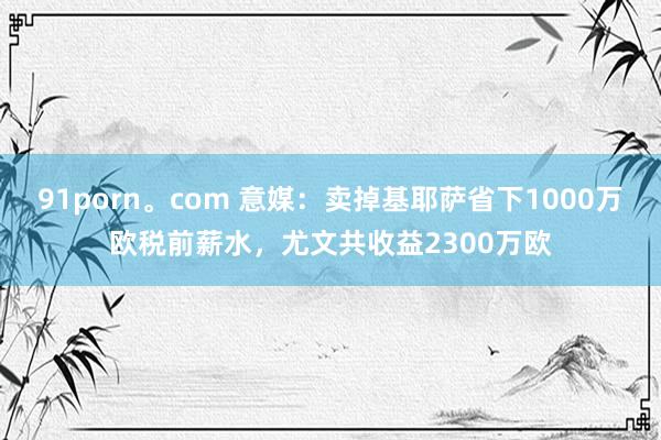 91porn。com 意媒：卖掉基耶萨省下1000万欧税前薪水，尤文共收益2300万欧