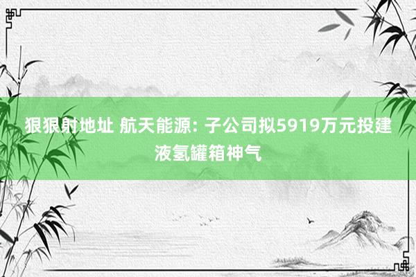 狠狠射地址 航天能源: 子公司拟5919万元投建液氢罐箱神气