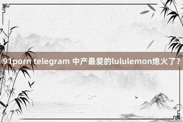 91porn telegram 中产最爱的lululemon熄火了？