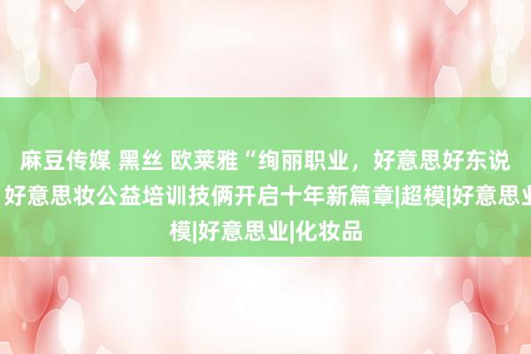 麻豆传媒 黑丝 欧莱雅“绚丽职业，好意思好东说念主生”好意思妆公益培训技俩开启十年新篇章|超模|好意思业|化妆品