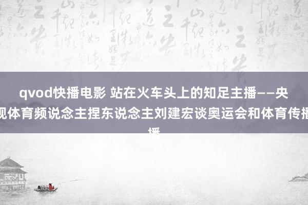 qvod快播电影 站在火车头上的知足主播——央视体育频说念主捏东说念主刘建宏谈奥运会和体育传播