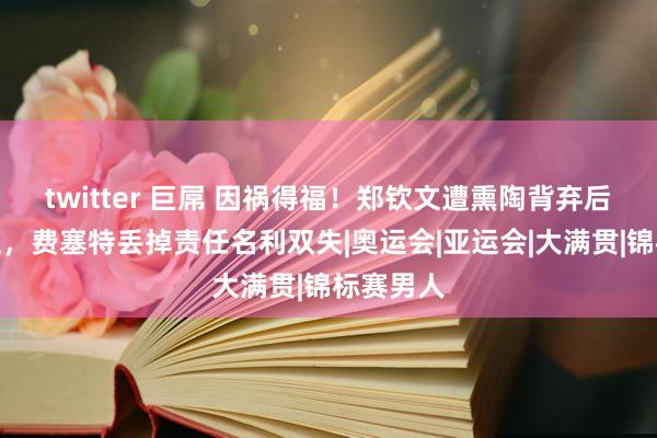 twitter 巨屌 因祸得福！郑钦文遭熏陶背弃后扶摇直上，费塞特丢掉责任名利双失|奥运会|亚运会|大满贯|锦标赛男人