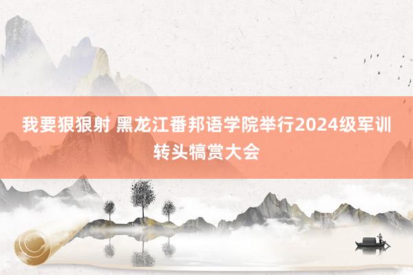 我要狠狠射 黑龙江番邦语学院举行2024级军训转头犒赏大会