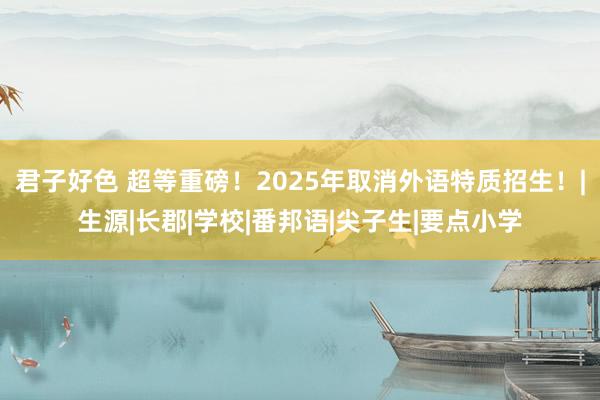 君子好色 超等重磅！2025年取消外语特质招生！|生源|长郡|学校|番邦语|尖子生|要点小学