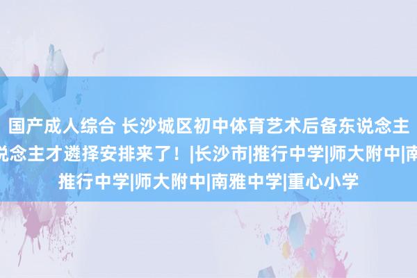 国产成人综合 长沙城区初中体育艺术后备东说念主才基地，本年东说念主才遴择安排来了！|长沙市|推行中学|师大附中|南雅中学|重心小学