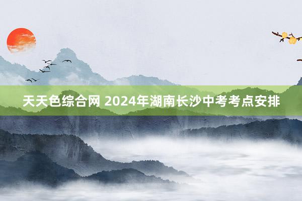 天天色综合网 2024年湖南长沙中考考点安排