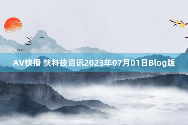 AV快播 快科技资讯2023年07月01日Blog版