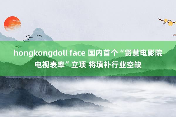 hongkongdoll face 国内首个“贤慧电影院电视表率”立项 将填补行业空缺