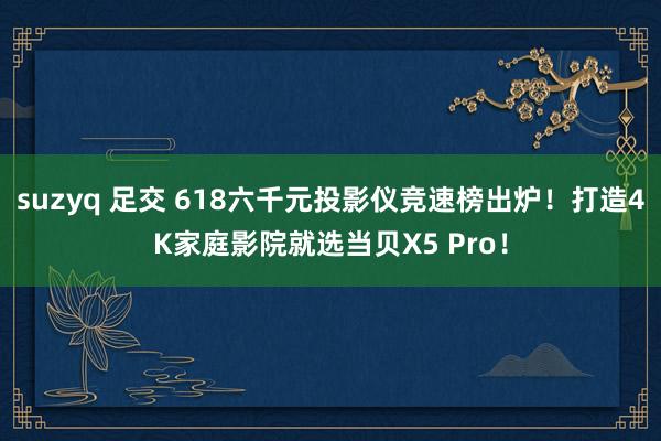 suzyq 足交 618六千元投影仪竞速榜出炉！打造4K家庭影院就选当贝X5 Pro！